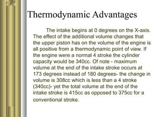 Thermodynamic Advantages 
The intake begins at 0 degrees on the X-axis. 
The effect of the additional volume changes that 
the upper piston has on the volume of the engine is 
all positive from a thermodynamic point of view. If 
the engine were a normal 4 stroke the cylinder 
capacity would be 340cc. Of note - maximum 
volume at the end of the intake stroke occurs at 
173 degrees instead of 180 degrees- the change in 
volume is 308cc which is less than a 4 stroke 
(340cc)- yet the total volume at the end of the 
intake stroke is 415cc as opposed to 375cc for a 
conventional stroke. 
 