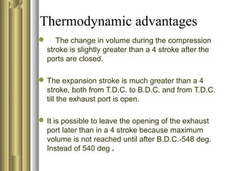 Thermodynamic advantages 
 The change in volume during the compression 
stroke is slightly greater than a 4 stroke after the 
ports are closed. 
The expansion stroke is much greater than a 4 
stroke, both from T.D.C. to B.D.C. and from T.D.C. 
till the exhaust port is open. 
It is possible to leave the opening of the exhaust 
port later than in a 4 stroke because maximum 
volume is not reached until after B.D.C.-548 deg. 
Instead of 540 deg . 
 