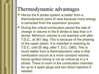 Thermodynamic advantages 
Hence the 6 stroke system is better from a 
thermodynamic point of view because more energy 
is extracted from the expansion process. 
During the critical combustion period the rate of 
change in volume in the 6 stroke is less than a 4 
stroke. Minimum volume is not reached until after 
T.D.C., at 361 deg. This is because of the phasing 
of the upper piston. It is retarded in reaching its 
T.D.C. until 20 deg. after T. D.C. (380). This is 
much better from a thermodynamic view in that 
combustion occurs at a more constant volume; 
hence ignition timing is not as critical as in a 4 
stroke. There is room in the combustion chamber 
for up to 4 spark plugs and two direct injectors if 
needed. 
 