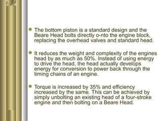 The bottom piston is a standard design and the 
Beare Head bolts directly o-nto the engine block, 
replacing the overhead valves and standard head. 
It reduces the weight and complexity of the engines 
head by as much as 50%. Instead of using energy 
to drive the head, the head actually develops 
energy for conversion to power back through the 
timing chains of an engine. 
Torque is increased by 35% and efficiency 
increased by the same. This can be achieved by 
simply unbolting an existing head of a four-stroke 
engine and then bolting on a Beare Head. 
 