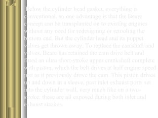 Below the cylinder head gasket, everything is 
conventional, so one advantage is that the Beare 
concept can be transplanted on to existing engines 
without any need for redesigning or retooling the 
bottom end. But the cylinder head and its poppet 
valves get thrown away. To replace the camshaft and 
valves, Beare has retained the cam drive belt and 
fitted an ultra short-stroke upper crankshaft complete 
with piston, which the belt drives at half engine speed 
just as it previously drove the cam. This piston drives 
up and down in a sleeve, past inlet exhaust ports set 
into the cylinder wall, very much like on a two-stroke: 
these are all exposed during both inlet and 
exhaust strokes. 
 