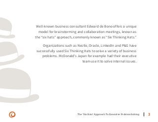 The "Six Hats" Approach To Executive Problem Solving 3
Well-known business consultant Edward de Bono offers a unique
model for brainstorming and collaboration meetings, known as
the “six hats” approach, commonly known as “Six Thinking Hats.”
Organizations such as Nestle, Oracle, LinkedIn and P&G have
successfully used Six Thinking Hats to solve a variety of business
problems. McDonald’s Japan for example had their executive
team use it to solve internal issues.
 