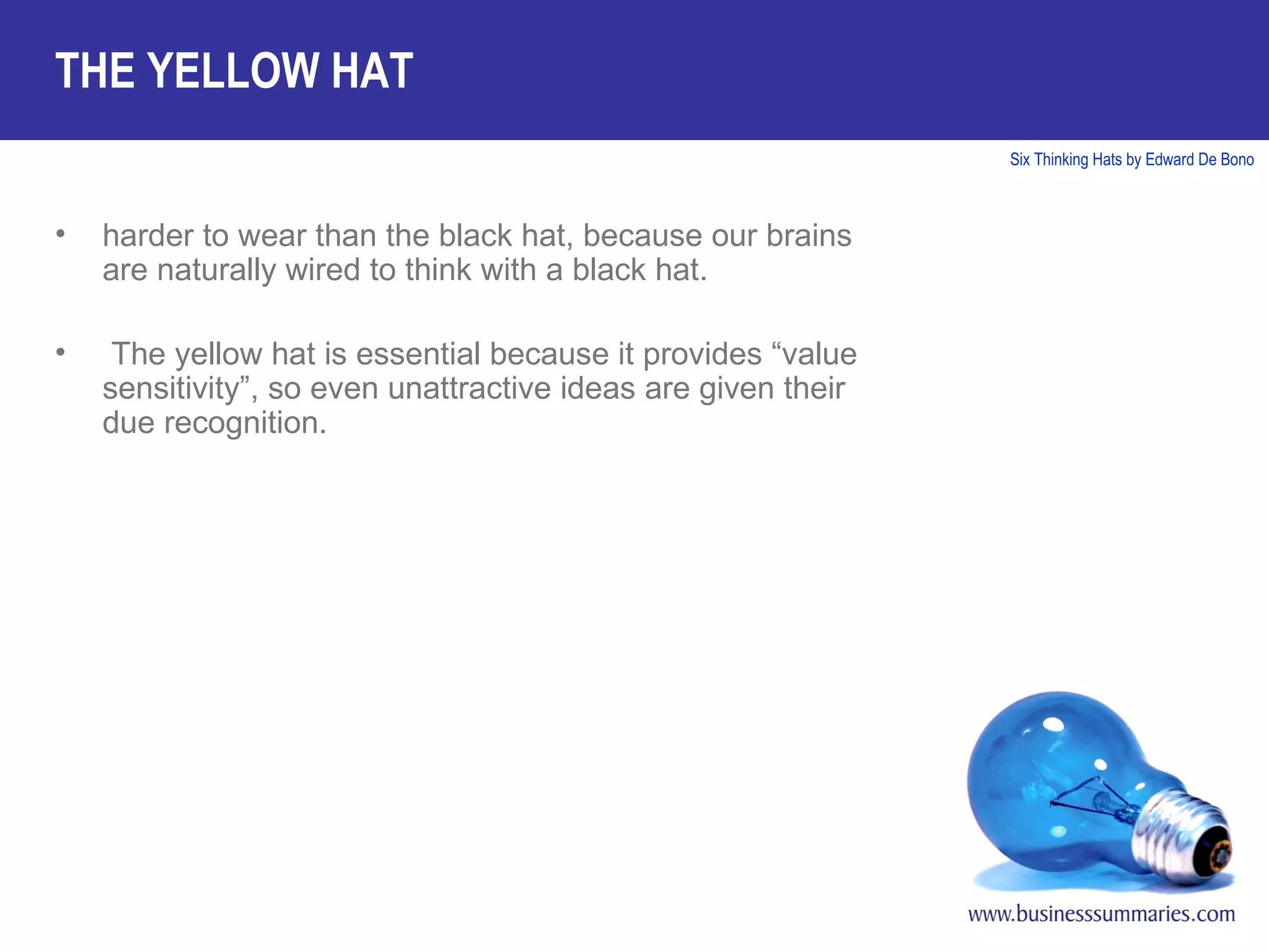 harder to wear than the black hat, because our brains are naturally wired to think with a black hat. The yellow hat is essential because it provides “value sensitivity”, so even unattractive ideas are given their due recognition. THE YELLOW HAT 