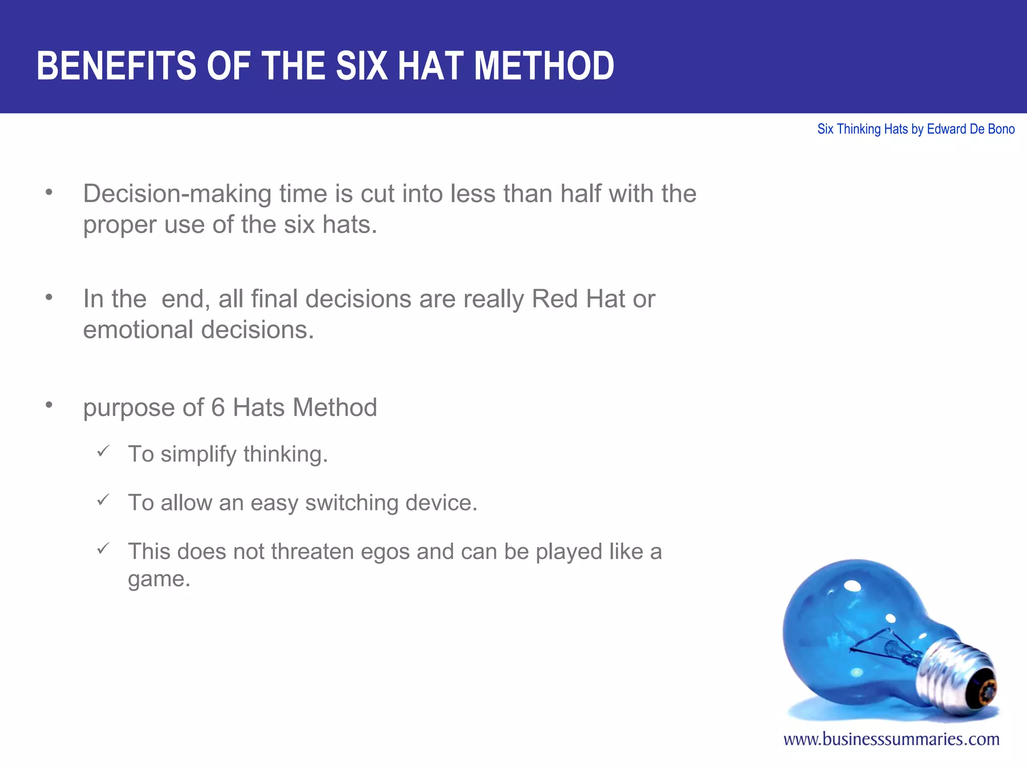 BENEFITS OF THE SIX HAT METHOD Decision-making time is cut into less than half with the proper use of the six hats. In the  end, all final decisions are really Red Hat or emotional decisions. purpose of 6 Hats Method   To simplify thinking. To allow an easy switching device. This does not threaten egos and can be played like a game. 
