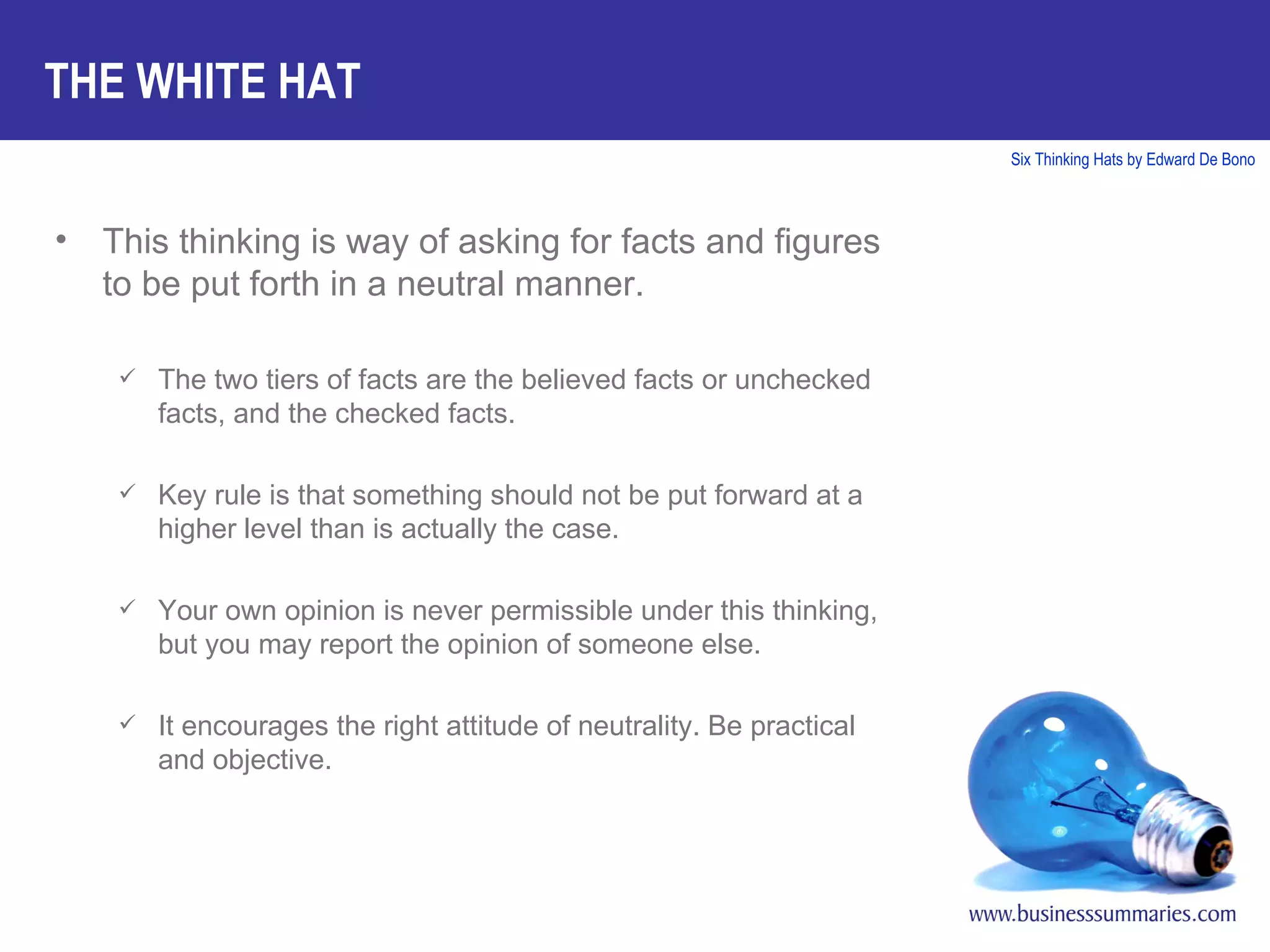 This thinking is way of asking for facts and figures to be put forth in a neutral manner. The two tiers of facts are the believed facts or unchecked facts, and the checked facts. Key rule is that something should not be put forward at a higher level than is actually the case. Your own opinion is never permissible under this thinking, but you may report the opinion of someone else. It encourages the right attitude of neutrality. Be practical and objective. THE WHITE HAT 
