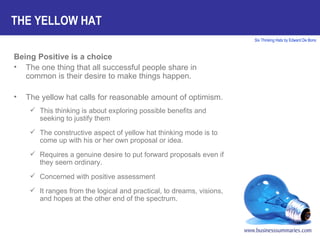 Being Positive is a choice The one thing that all successful people share in common is their desire to make things happen. The yellow hat calls for reasonable amount of optimism. This thinking is about exploring possible benefits and seeking to justify them The constructive aspect of yellow hat thinking mode is to come up with his or her own proposal or idea. Requires a genuine desire to put forward proposals even if they seem ordinary. Concerned with positive assessment It ranges from the logical and practical, to dreams, visions, and hopes at the other end of the spectrum. THE YELLOW HAT 