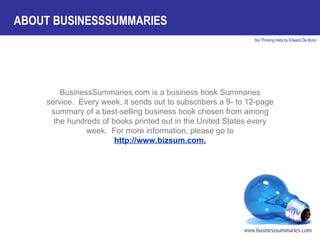 BusinessSummaries.com is a business book Summaries service.  Every week, it sends out to subscribers a 9- to 12-page summary of a best-selling business book chosen from among the hundreds of books printed out in the United States every week.  For more information, please go to  http://www.bizsum.com. ABOUT BUSINESSSUMMARIES 