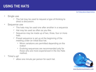 Single use The hat may be used to request a type of thinking to direct a discussion. Sequence use The hats may be used one after another in a sequence Hat may be used as often as you like. Sequence may be made up of two, three, four or more hats. Preset sequence is set up at the beginning of the meeting under an initial blue hat. Minor variations are permitted depending on the output  Evolving sequences are recommended only for those who are more experienced in the Six Hats method. Time’s up!  allow one minute per person for each hat. USING THE HATS 