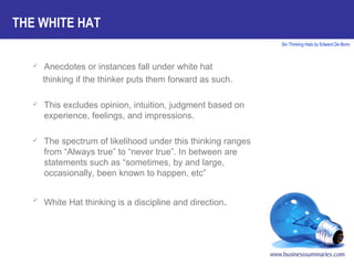 Anecdotes or instances fall under white hat  thinking if the thinker puts them forward as such. This excludes opinion, intuition, judgment based on experience, feelings, and impressions. The spectrum of likelihood under this thinking ranges from “Always true” to “never true”. In between are statements such as “sometimes, by and large, occasionally, been known to happen, etc” White Hat thinking is a discipline and direction . THE WHITE HAT 