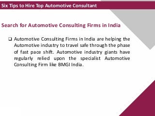 Search for Automotive Consulting Firms in India
 Automotive Consulting Firms in India are helping the
Automotive industry to travel safe through the phase
of fast pace shift. Automotive industry giants have
regularly relied upon the specialist Automotive
Consulting Firm like BMGI India.
Six Tips to Hire Top Automotive Consultant
 