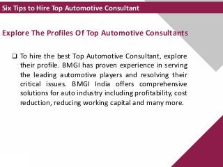 Explore The Profiles Of Top Automotive Consultants
 To hire the best Top Automotive Consultant, explore
their profile. BMGI has proven experience in serving
the leading automotive players and resolving their
critical issues. BMGI India offers comprehensive
solutions for auto industry including profitability, cost
reduction, reducing working capital and many more.
Six Tips to Hire Top Automotive Consultant
 
