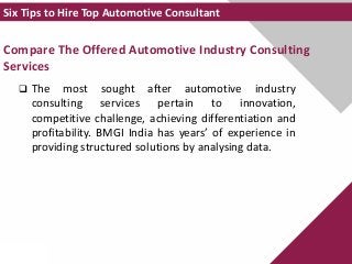 Compare The Offered Automotive Industry Consulting
Services
 The most sought after automotive industry
consulting services pertain to innovation,
competitive challenge, achieving differentiation and
profitability. BMGI India has years’ of experience in
providing structured solutions by analysing data.
Six Tips to Hire Top Automotive Consultant
 