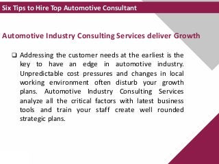 Automotive Industry Consulting Services deliver Growth
 Addressing the customer needs at the earliest is the
key to have an edge in automotive industry.
Unpredictable cost pressures and changes in local
working environment often disturb your growth
plans. Automotive Industry Consulting Services
analyze all the critical factors with latest business
tools and train your staff create well rounded
strategic plans.
Six Tips to Hire Top Automotive Consultant
 