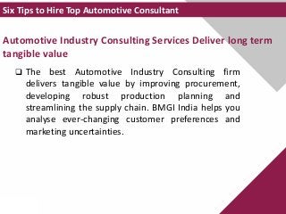Automotive Industry Consulting Services Deliver long term
tangible value
 The best Automotive Industry Consulting firm
delivers tangible value by improving procurement,
developing robust production planning and
streamlining the supply chain. BMGI India helps you
analyse ever-changing customer preferences and
marketing uncertainties.
Six Tips to Hire Top Automotive Consultant
 