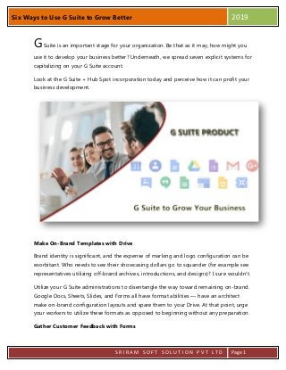 Six Ways to Use G Suite to Grow Better 2019
S R I R A M S O F T S O L U T I O N P V T L T D Page 1
GSuite is an important stage for your organization. Be that as it may, how might you
use it to develop your business better? Underneath, we spread seven explicit systems for
capitalizing on your G Suite account.
Look at the G Suite + Hub Spot incorporation today and perceive how it can profit your
business development.
Make On-Brand Templates with Drive
Brand identity is significant, and the expense of marking and logo configuration can be
exorbitant. Who needs to see their showcasing dollars go to squander (for example see
representatives utilizing off-brand archives, introductions, and designs)? I sure wouldn't.
Utilize your G Suite administrations to disentangle the way toward remaining on-brand.
Google Docs, Sheets, Slides, and Forms all have format abilities — have an architect
make on-brand configuration layouts and spare them to your Drive. At that point, urge
your workers to utilize these formats as opposed to beginning without any preparation.
Gather Customer Feedback with Forms
 