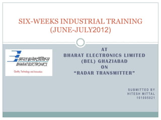 SIX-WEEKS INDUSTRIAL TRAINING
       (JUNE-JULY2012)

                      AT
          BHARAT ELECTRONICS LIMITED
               (BEL) GHAZIABAD
                      ON
             “RADAR TRANSMITTER”


                              SUBMITTED BY
                              H I T E S H M I T TA L
                                      101005021
 