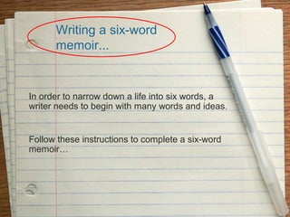 Writing a six-word
memoir...

In order to narrow down a life into six words, a
writer needs to begin with many words and ideas.

Follow these instructions to complete a six-word
memoir…

 