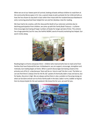 When we are at our lowest point of survival, looking at books without children to read them at
the community library space in St. Inez, a parent stops to pick up books for her child and tells us
how she has chosen to stay back in Goa rather than move with her husband because Bookworm
and a nurturing preschool have helped her son and her develop a love for reading.

We have had to be creative, with the slow painful death of our extension activities due to
declining participation from children, we came up with the Family Book Treasury – a scheme
that encourages borrowing of larger numbers of books for longer periods of time. This scheme
has a huge potential, but for now, the faithful WOM ( word of mouth) marketing has helped. Our
worm inches along.




Reading begins at home and grows there – children who read and who love to read come from
families that have fostered this love. At Bookworm, we can support, encourage, strengthen and
motivate, but reading begins at home. When a parent discourages borrowing a book at the
princely sum of Rs.2/- a day because ‘there will be no time to read’ the die is cast. The bitter us
can see that there is always time for the Rs.10/- packet of chemically laden crisps and worse, but
for books, the price is high. We are always sad but there is also a wisdom on focusing energy on
what can be done and we turn to find a family walk in the door, babe in arms, toddler at leg but
here to choose books for the wet weekend. We know this for sure, we wait for you.
 