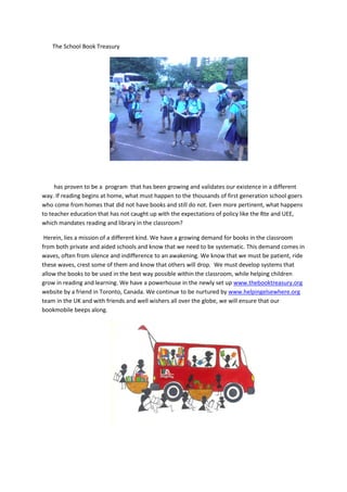 The School Book Treasury




     has proven to be a program that has been growing and validates our existence in a different
way. If reading begins at home, what must happen to the thousands of first generation school goers
who come from homes that did not have books and still do not. Even more pertinent, what happens
to teacher education that has not caught up with the expectations of policy like the Rte and UEE,
which mandates reading and library in the classroom?

 Herein, lies a mission of a different kind. We have a growing demand for books in the classroom
from both private and aided schools and know that we need to be systematic. This demand comes in
waves, often from silence and indifference to an awakening. We know that we must be patient, ride
these waves, crest some of them and know that others will drop. We must develop systems that
allow the books to be used in the best way possible within the classroom, while helping children
grow in reading and learning. We have a powerhouse in the newly set up www.thebooktreasury.org
website by a friend in Toronto, Canada. We continue to be nurtured by www.helpingelsewhere.org
team in the UK and with friends and well wishers all over the globe, we will ensure that our
bookmobile beeps along.
 