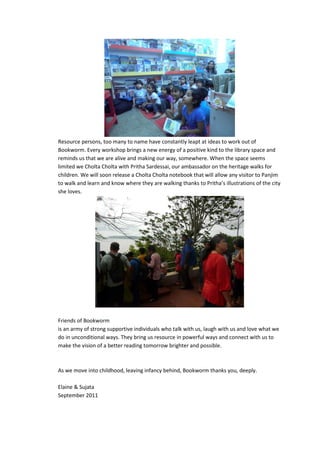 Resource persons, too many to name have constantly leapt at ideas to work out of
Bookworm. Every workshop brings a new energy of a positive kind to the library space and
reminds us that we are alive and making our way, somewhere. When the space seems
limited we Cholta Cholta with Pritha Sardessai, our ambassador on the heritage walks for
children. We will soon release a Cholta Cholta notebook that will allow any visitor to Panjim
to walk and learn and know where they are walking thanks to Pritha’s illustrations of the city
she loves.




Friends of Bookworm
is an army of strong supportive individuals who talk with us, laugh with us and love what we
do in unconditional ways. They bring us resource in powerful ways and connect with us to
make the vision of a better reading tomorrow brighter and possible.



As we move into childhood, leaving infancy behind, Bookworm thanks you, deeply.

Elaine & Sujata
September 2011
 