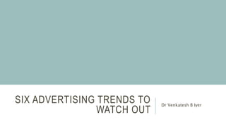 SIX ADVERTISING TRENDS TO
WATCH OUT
Dr Venkatesh B Iyer
 