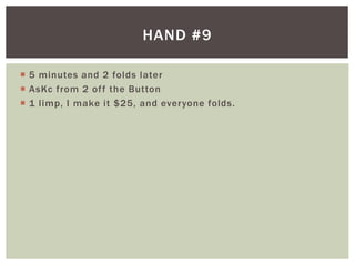HAND #9 
 5 minutes and 2 folds later 
 AsKc from 2 of f the Button 
 1 l imp, I make it $25, and everyone folds. 
 