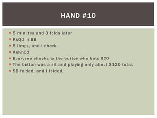 HAND #10 
 5 minutes and 3 folds later 
 KsQd in BB 
 5 l imps, and I check. 
 AsKh5d 
 Everyone checks to the button who bets $30 
 The button was a nit and playing only about $120 total . 
 SB folded, and I folded. 
 