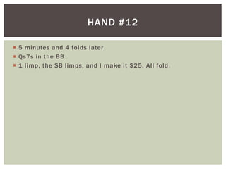 HAND #12 
 5 minutes and 4 folds later 
 Qs7s in the BB 
 1 l imp, the SB l imps, and I make it $25. Al l fold. 
 