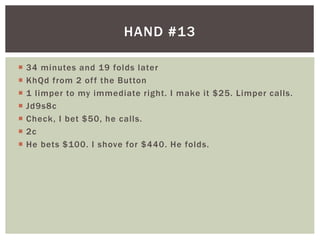 HAND #13 
 34 minutes and 19 folds later 
 KhQd from 2 of f the Button 
 1 l imper to my immediate right. I make it $25. Limper cal ls. 
 Jd9s8c 
 Check, I bet $50, he cal ls. 
 2c 
 He bets $100. I shove for $440. He folds. 
 