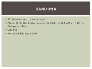 HAND #14 
 17 minutes and 11 folds later 
 Player 3 of f the button opens for $20. I cal l 1 of f with KhJh. 
Everyone folds. 
 Qd8d4c 
 He bets $35, and I fold. 
 