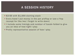 A SESSION HISTORY 
 $2-$5 with $1,000 star ting stack 
 Every hand I put money in the pot preflop or saw a flop 
(except for l ike two I forgot to write down) 
 I include some timings and number of hands folded to give 
you an idea of how tight I play 
 Pretty representative session of how I play 
 