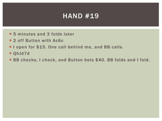 HAND #19 
 5 minutes and 3 folds later 
 2 of f Button with Ac6c 
 I open for $15. One cal l behind me, and BB cal ls. 
 QhJd7d 
 BB checks, I check, and Button bets $40. BB folds and I fold. 
 