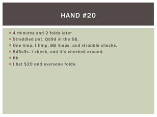 HAND #20 
 4 minutes and 2 folds later 
 Straddled pot. Qd9d in the SB. 
 One l imp. I l imp. BB l imps, and straddle checks. 
 6 d 3 c 3 s. I c h e c k , a nd i t ’ s c h e c ked a ro u nd . 
 Kh 
 I bet $20 and everyone folds. 
 