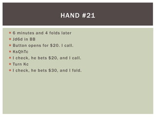 HAND #21 
 6 minutes and 4 folds later 
 Jd6d in BB 
 Button opens for $20. I cal l . 
 KsQhTc 
 I check, he bets $20, and I cal l . 
 Turn Kc 
 I check, he bets $30, and I fold. 
 