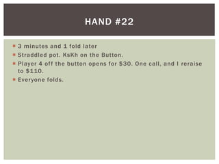  3 minutes and 1 fold later 
 Straddled pot. KsKh on the Button. 
 Player 4 of f the button opens for $30. One cal l , and I reraise 
to $110. 
 Everyone folds. 
HAND #22 
 