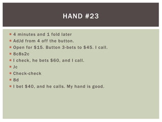 HAND #23 
 4 minutes and 1 fold later 
 AdJd from 4 of f the button. 
 Open for $15. Button 3-bets to $45. I cal l . 
 8c8s2c 
 I check, he bets $60, and I cal l . 
 Jc 
 Check-check 
 8d 
 I bet $40, and he cal ls. My hand is good. 
 