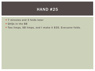 HAND #25 
 7 minutes and 3 folds later 
 QhQs in the BB 
 Two l imps, SB l imps, and I make it $35. Everyone folds. 
 