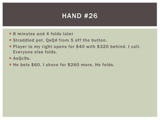 HAND #26 
 8 minutes and 4 folds later 
 Straddled pot. QsQd from 5 of f the button. 
 Player to my right opens for $40 with $320 behind. I cal l . 
Everyone else folds. 
 AsQc9s. 
 He bets $60. I shove for $260 more. He folds. 
 