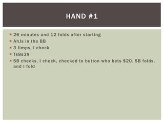  26 minutes and 12 folds af ter star ting 
 AhJs in the BB 
 3 l imps, I check 
 Ts8s3h 
 SB checks, I check, checked to button who bets $20. SB folds, 
and I fold 
HAND #1 
 