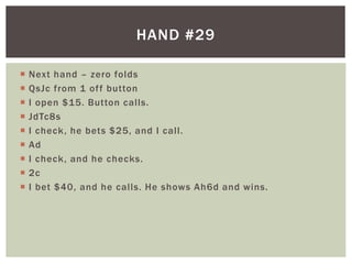 HAND #29 
 Next hand – zero folds 
 QsJc from 1 of f button 
 I open $15. Button cal ls. 
 JdTc8s 
 I check, he bets $25, and I cal l . 
 Ad 
 I check, and he checks. 
 2c 
 I bet $40, and he cal ls. He shows Ah6d and wins. 
 