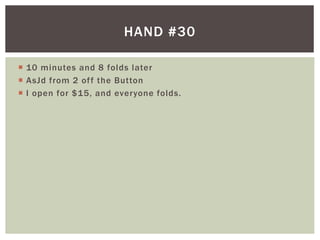 HAND #30 
 10 minutes and 8 folds later 
 AsJd from 2 of f the Button 
 I open for $15, and everyone folds. 
 