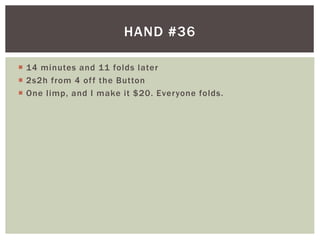 HAND #36 
 14 minutes and 11 folds later 
 2s2h from 4 of f the Button 
 One l imp, and I make it $20. Everyone folds. 
 