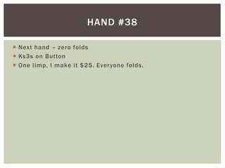 HAND #38 
 Next hand – zero folds 
 Ks3s on Button 
 One l imp, I make it $25. Everyone folds. 
 