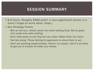 SESSION SUMMARY 
 6.5 hours. Roughly $500 profit. ( I won significant money in a 
hand I forgot to write down. Oops. ) 
 Key Strategy Points 
 Win on the turn. Attack weak turn donk betting lines. Barrel good 
turn cards even with nothing. 
 Don’t fold easily to one flop bet ver y often. Make them fire twice. 
 Use bet sizing. Throw betting to opponents to allow them to act. 
 Don’t do anything stupid preflop. There’s no reason, and it’s as likely 
to get you in trouble as make you money. 
