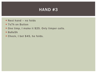 HAND #3 
 Next hand – no folds 
 7s7h on Button 
 One l imp, I make it $25. Only l imper cal ls. 
 8s6s5h 
 Check, I bet $45, he folds. 
 