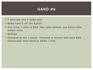 HAND #4 
 7 minutes and 3 folds later 
 6h6s from 5 of f the Button 
 One l imp, I raise to $20. Two cal ls behind, one bl ind cal ls, 
l imper cal ls. 
 QsTs3d 
 Checked to me, I check. Checked to button who bets $45. 
Checkraise from bl ind to $160. I fold. 
 