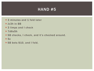 HAND #5 
 3 minutes and 1 fold later 
 Jc3h in BB 
 3 l imps and I check 
 7d6s5h 
 SB c h e c ks , I c h e c k , a nd i t ’ s c h e c ked a ro u nd . 
 5c 
 SB bets $10, and I fold. 
 