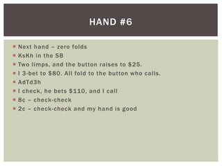 HAND #6 
 Next hand – zero folds 
 KsKh in the SB 
 Two l imps, and the button raises to $25. 
 I 3-bet to $80. Al l fold to the button who cal ls. 
 AdTd3h 
 I check, he bets $110, and I cal l 
 8c – check-check 
 2c – check-check and my hand is good 
 