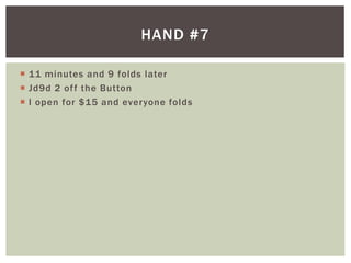 HAND #7 
 11 minutes and 9 folds later 
 Jd9d 2 of f the Button 
 I open for $15 and everyone folds 
 
