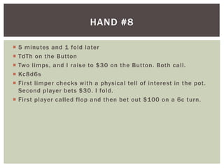 HAND #8 
 5 minutes and 1 fold later 
 TdTh on the Button 
 Two l imps, and I raise to $30 on the Button. Both cal l . 
 Kc8d6s 
 First l imper checks with a physical tel l of interest in the pot. 
Second player bets $30. I fold. 
 First player cal led flop and then bet out $100 on a 6c turn. 
 